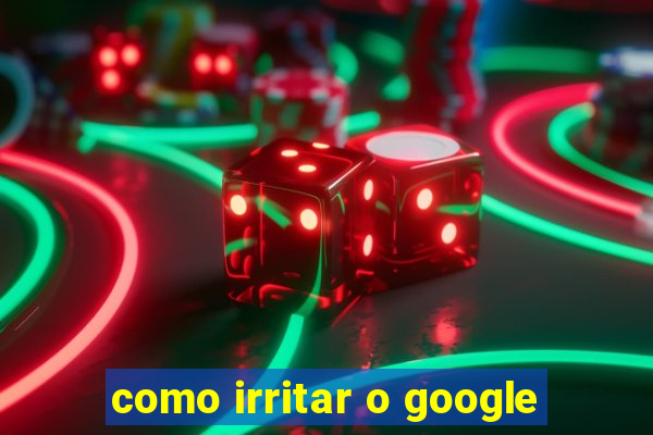 como irritar o google